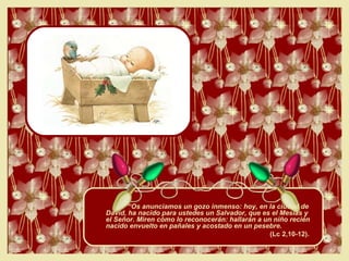 “ Os anunciamos un gozo inmenso: hoy, en la ciudad de David, ha nacido para ustedes un Salvador, que es el Mesías y el Señor. Miren cómo lo reconocerán: hallarán a un niño recién nacido envuelto en pañales y acostado en un pesebre.  (Lc 2,10-12).  