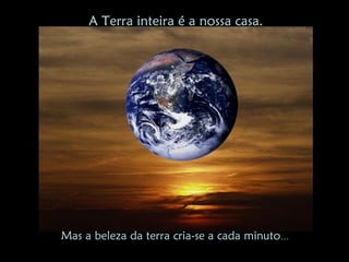A Terra inteira é a nossa casa.




Mas a beleza da terra cria-se a cada minuto…
 