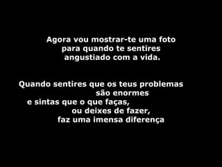 Agora vou mostrar-te uma foto
         para quando te sentires
          angustiado com a vida.


Quando sentires que os teus problemas
                  são enormes
 e sintas que o que faças,
             ou deixes de fazer,
         faz uma imensa diferença
 