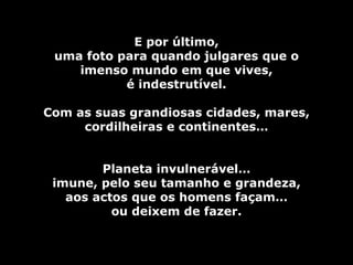 E por último,
 uma foto para quando julgares que o
    imenso mundo em que vives,
           é indestrutível.

Com as suas grandiosas cidades, mares,
     cordilheiras e continentes…


        Planeta invulnerável…
 imune, pelo seu tamanho e grandeza,
   aos actos que os homens façam…
          ou deixem de fazer.
 