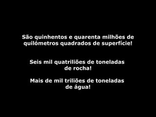 São quinhentos e quarenta milhões deSão quinhentos e quarenta milhões de
quilómetros quadrados de superfície!quilómetros quadrados de superfície!
Seis mil quatriliões de toneladasSeis mil quatriliões de toneladas
de rocha!de rocha!
Mais de mil triliões de toneladasMais de mil triliões de toneladas
de água!de água!