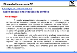 Resolução de Conflitos em GP Estilo pessoal em situações de conflito Acomodação O modelo  acomodação  é não-assertivo e cooperativo – o oposto de “competição”. Quando acomodado com a situação, um indivíduo negligencia seus próprios interesses para satisfazer os interesses de outra pessoa.  Existe um elemento de auto-sacrifício nesse estilo. A acomodação pode tomar a forma de uma falta de generosidade consigo mesmo, obedecendo a ordem de uma outra pessoa quando você preferiria não obedecê-la ou cedendo ao ponto de vista de alguém.  Uma pessoa com este estilo predominante privilegia bons relaciona- mentos e quer se sentir aceito. Exibem preocupação, compaixão e compreen- são. Negociam de forma branda para resolverem logo as diferenças, preo- cupados com a possibilidade do conflito desfazer o relacionamento.  São adeptos da criação de uma atmosfera menos tensa e estressan- te para resolver conflitos. Porém, essa tendência pode ser explorada por estilos mais assertivos. 