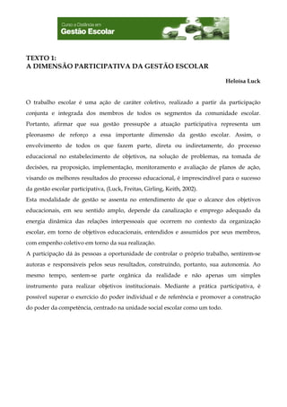 TEXTO 1:
A DIMENSÃO PARTICIPATIVA DA GESTÃO ESCOLAR

                                                                            Heloísa Luck


O trabalho escolar é uma ação de caráter coletivo, realizado a partir da participação
conjunta e integrada dos membros de todos os segmentos da comunidade escolar.
Portanto, afirmar que sua gestão pressupõe a atuação participativa representa um
pleonasmo de reforço a essa importante dimensão da gestão escolar. Assim, o
envolvimento de todos os que fazem parte, direta ou indiretamente, do processo
educacional no estabelecimento de objetivos, na solução de problemas, na tomada de
decisões, na proposição, implementação, monitoramento e avaliação de planos de ação,
visando os melhores resultados do processo educacional, é imprescindível para o sucesso
da gestão escolar participativa, (Luck, Freitas, Girling, Keith, 2002).
Esta modalidade de gestão se assenta no entendimento de que o alcance dos objetivos
educacionais, em seu sentido amplo, depende da canalização e emprego adequado da
energia dinâmica das relações interpessoais que ocorrem no contexto da organização
escolar, em torno de objetivos educacionais, entendidos e assumidos por seus membros,
com empenho coletivo em torno da sua realização.
A participação dá às pessoas a oportunidade de controlar o próprio trabalho, sentirem-se
autoras e responsáveis pelos seus resultados, construindo, portanto, sua autonomia. Ao
mesmo tempo, sentem-se parte orgânica da realidade e não apenas um simples
instrumento para realizar objetivos institucionais. Mediante a prática participativa, é
possível superar o exercício do poder individual e de referência e promover a construção
do poder da competência, centrado na unidade social escolar como um todo.
 