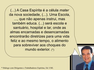 (...) A Casa Espírita é a célula mater
da nova sociedade, (...). Uma Escola,
..., que não apenas instrui, mas
também educa. (...) será escola e
santuário, hospital e lar, onde as
almas encarnadas e desencarnadas
encontrarão diretrizes para uma vida
feliz e ao mesmo tempo, o alimento
para sobreviver aos choques do
mundo exterior. (*)
* Diálogo com Dirigentes e Trabalhadores Espíritas, Ed. USE.
13
 