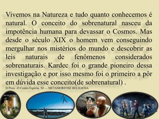 14
Vivemos na Natureza e tudo quanto conhecemos é
natural. O conceito do sobrenatural nasceu da
impotência humana para devassar o Cosmos. Mas
desde o século XIX o homem vem conseguindo
mergulhar nos mistérios do mundo e descobrir as
leis naturais de fenômenos considerados
sobrenaturais. Kardec foi o grande pioneiro dessa
investigação e por isso mesmo foi o primeiro a pôr
em dúvida esse conceito(de sobrenatural) .
H.Pires –O Centro Espirita. XI — METAMORFOSE RELIGIOSA
 