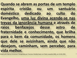 Quando se abrem as portas de um templo
espírita cristão ou um santuário
doméstico dedicado ao culto do
Evangelho, uma luz divina acende-se nas
trevas da ignorância humana e através de
raios benfazejos desse astro de
fraternidade e conhecimento, que brilha
para o bem da comunidade, os homens
que dele se avizinham, ainda que não
desejem, caminham, sem perceber, para
vida melhor.
Ditado pelo Espírito Emmanuel. Psicografada por Francisco Cândido Xavier em Pedro Leopoldo (MG), em 10.04.1950. 16
 