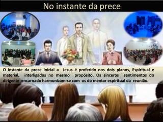 No instante da prece
O instante da prece inicial a Jesus é proferido nos dois planos, Espiritual e
material, interligados no mesmo propósito. Os sinceros sentimentos do
dirigente encarnado harmonizam-se com os do mentor espiritual da reunião.
27
 