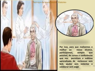 Serviço de atendimento fraterno
Por isso, para que realizemos o
melhor ao nosso alcance,
participamos, sempre que
possível, de cursos e conferências
que nos permitam o sublime
aprendizado de esclarecer sem
ferir, ajudar sem violentar e
colaborar sem exigir. 32
 