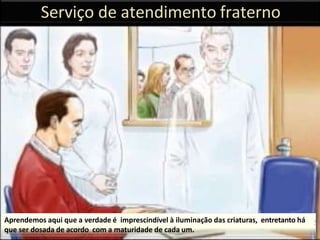 Serviço de atendimento fraterno
Aprendemos aqui que a verdade é imprescindível à iluminação das criaturas, entretanto há
que ser dosada de acordo com a maturidade de cada um.
35
 