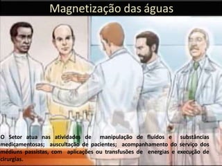 Magnetização das águas
O Setor atua nas atividades de manipulação de fluídos e substâncias
medicamentosas; auscultação de pacientes; acompanhamento do serviço dos
médiuns passistas, com aplicações ou transfusões de energias e execução de
cirurgias.
38
 