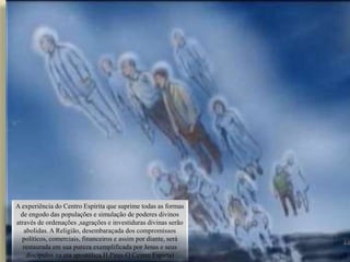 44
A experiência do Centro Espírita que suprime todas as formas
de engodo das populações e simulação de poderes divinos
através de ordenações ,sagrações e investiduras divinas serão
abolidas. A Religião, desembaraçada dos compromissos
políticos, comerciais, financeiros e assim por diante, será
restaurada em sua pureza exemplificada por Jesus e seus
discípulos na era apostólica.H.Pires-O Centro Espirta)
 