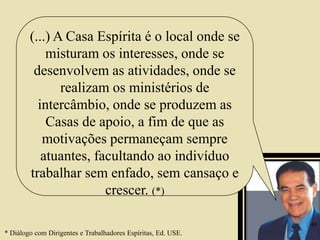 (...) A Casa Espírita é o local onde se
misturam os interesses, onde se
desenvolvem as atividades, onde se
realizam os ministérios de
intercâmbio, onde se produzem as
Casas de apoio, a fim de que as
motivações permaneçam sempre
atuantes, facultando ao indivíduo
trabalhar sem enfado, sem cansaço e
crescer. (*)
* Diálogo com Dirigentes e Trabalhadores Espíritas, Ed. USE.
48
 