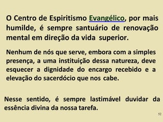 O Centro de Espiritismo Evangélico, por mais
humilde, é sempre santuário de renovação
mental em direção da vida superior.
Nenhum de nós que serve, embora com a simples
presença, a uma instituição dessa natureza, deve
esquecer a dignidade do encargo recebido e a
elevação do sacerdócio que nos cabe.
Nesse sentido, é sempre lastimável duvidar da
essência divina da nossa tarefa.
52
 