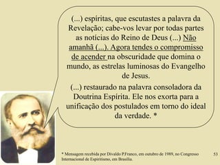 (...) espíritas, que escutastes a palavra da
Revelação; cabe-vos levar por todas partes
as notícias do Reino de Deus (...) Não
amanhã (...). Agora tendes o compromisso
de acender na obscuridade que domina o
mundo, as estrelas luminosas do Evangelho
de Jesus.
(...) restaurado na palavra consoladora da
Doutrina Espírita. Ele nos exorta para a
unificação dos postulados em torno do ideal
da verdade. *
* Mensagem recebida por Divaldo P.Franco, em outubro de 1989, no Congresso
Internacional de Espiritismo, em Brasília.
53
 