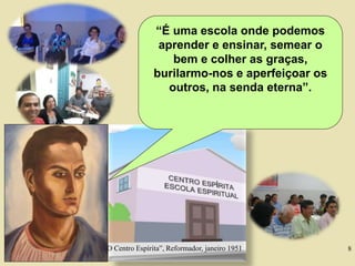 8
“É uma escola onde podemos
aprender e ensinar, semear o
bem e colher as graças,
burilarmo-nos e aperfeiçoar os
outros, na senda eterna”.
“O Centro Espírita”, Reformador, janeiro 1951
 