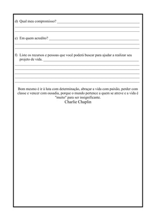 d) Qual meu compromisso? _____________________________________________
____________________________________________________________________
____________________________________________________________________
e) Em quem acredito? _________________________________________________
____________________________________________________________________
____________________________________________________________________
f) Liste os recursos e pessoas que você poderá buscar para ajudar a realizar seu
projeto de vida. ____________________________________________________
____________________________________________________________________
____________________________________________________________________
____________________________________________________________________
____________________________________________________________________
____________________________________________________________________
Bom mesmo é ir à luta com determinação, abraçar a vida com paixão, perder com
classe e vencer com ousadia, porque o mundo pertence a quem se atreve e a vida é
"muito" para ser insignificante.
Charlie Chaplin
 