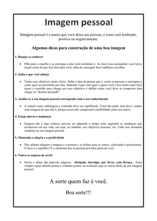 Imagem pessoal é a marca que você deixa nas pessoas, é como será lembrado,
positiva ou negativamente.
Algumas dicas para construção de uma boa imagem
1. Busque se conhecer
 Olhe para o espelho e se enxergue como você realmente é. Ao fazer essa autoanálise você terá a
noção exata do que fica bem para você, além de conseguir fazer melhores escolhas.
2. Saiba o que você almeja
 Tenha seus objetivos muito claros. Saiba o tipo de pessoa que é, como as pessoas o enxergam e
como quer ser percebido por elas. Sabendo o que você quer e quem você é fica muito mais fácil
traçar o caminho para chegar aos seus objetivos e definir como você deve se comportar para
chegar ao “destino desejado”.
3. Analise se a sua imagem pessoal corresponde com o seu conhecimento
 A relação entre embalagem e conteúdo deve ser equilibrada. Você não pode, nem deve, vender
uma imagem do que não é, porque assim não conquistará credibilidade junto aos outros.
4. Esteja aberto a mudanças
 Imagem não é algo estático, precisa ser adaptada o tempo todo, seguindo as mudanças que
acontecem em sua vida: em casa, no trabalho, nos objetivos pessoais, etc. Tudo isso demanda
mudança na sua imagem pessoal.
5. Mantenha a alegria e a positividade
 Não adianta adequar a imagem e a postura e se fechar para os outros, cultivando o pessimismo.
O foco é o equilibro! E o otimismo traz as pessoas pra mais perto de você.
6. Nunca se esqueça de sorrir
 Sorria e abuse das palavras mágicas: obrigado, desculpa, por favor, com licença... Estas
simples ações abrirão portas e contarão pontos na avaliação que os outros farão da sua imagem
pessoal.
A sorte quem faz é você.
Boa sorte!!!
 