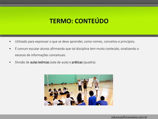 educacaofisicanaveia.com.br
TERMO: CONTEÚDO
• Utilizado para expressar o que se deve aprender, como nomes, conceitos e princípios.
• É comum escutar alunos afirmando que tal disciplina tem muito conteúdo, sinalizando o
excesso de informações conceituais.
• Divisão de aulas teóricas (sala de aula) e práticas (quadra).
 