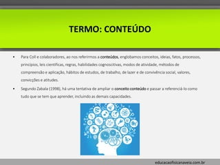 educacaofisicanaveia.com.br
TERMO: CONTEÚDO
• Para Coll e colaboradores, ao nos referirmos a conteúdos, englobamos conceitos, ideias, fatos, processos,
princípios, leis cientificas, regras, habilidades cognoscitivas, modos de atividade, métodos de
compreensão e aplicação, hábitos de estudos, de trabalho, de lazer e de convivência social, valores,
convicções e atitudes.
• Segundo Zabala (1998), há uma tentativa de ampliar o conceito conteúdo e passar a referenciá-lo como
tudo que se tem que aprender, incluindo as demais capacidades.
 