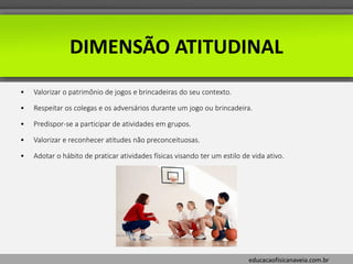 educacaofisicanaveia.com.br
DIMENSÃO ATITUDINAL
• Valorizar o patrimônio de jogos e brincadeiras do seu contexto.
• Respeitar os colegas e os adversários durante um jogo ou brincadeira.
• Predispor-se a participar de atividades em grupos.
• Valorizar e reconhecer atitudes não preconceituosas.
• Adotar o hábito de praticar atividades físicas visando ter um estilo de vida ativo.
 