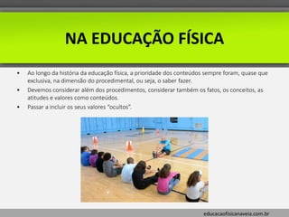 educacaofisicanaveia.com.br
• Ao longo da história da educação física, a prioridade dos conteúdos sempre foram, quase que
exclusiva, na dimensão do procedimental, ou seja, o saber fazer.
• Devemos considerar além dos procedimentos, considerar também os fatos, os conceitos, as
atitudes e valores como conteúdos.
• Passar a incluir os seus valores “ocultos”.
NA EDUCAÇÃO FÍSICA
 