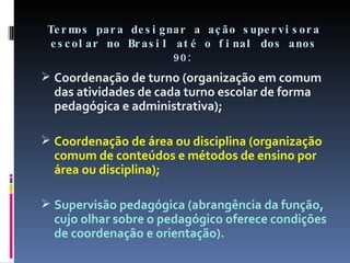 Termos para designar a ação supervisora escolar no Brasil até o final dos anos 90: Coordenação de turno (organização em comum das atividades de cada turno escolar de forma pedagógica e administrativa); Coordenação de área ou disciplina (organização comum de conteúdos e métodos de ensino por área ou disciplina); Supervisão pedagógica (abrangência da função, cujo olhar sobre o pedagógico oferece condições de coordenação e orientação). 