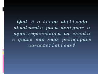 Qual é o termo utilizado atualmente para designar a ação supervisora na escola e quais são suas principais características? 