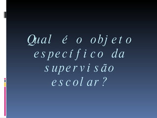 Qual é o objeto específico da supervisão escolar? 