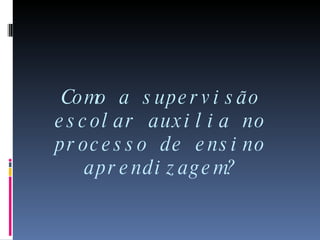 Como a supervisão escolar auxilia no processo de ensino aprendizagem? 