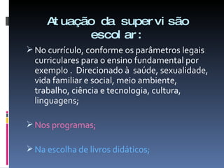 Atuação da supervisão escolar: No currículo, conforme os parâmetros legais  curriculares para o ensino fundamental por exemplo .  Direcionado à  saúde, sexualidade, vida familiar e social, meio ambiente, trabalho, ciência e tecnologia, cultura, linguagens; Nos programas; Na escolha de livros didáticos; 