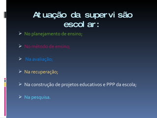 Atuação da supervisão escolar: No planejamento de ensino; No método de ensino; Na avaliação; Na recuperação; Na construção de projetos educativos e PPP da escola; Na pesquisa. 