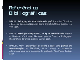 Referências Bibliográficas: BRASIL.  Lei 9.394, de 20 dezembro de 1996.  Institui as Diretrizes e Bases da Educação Nacional. Diário Oficial da União, Brasília,  20 dez. 1996. BRASIL.  Resolução CNE/CP Nº 1, de 15 de maio de 2006.  Institui as Diretrizes Curriculares Nacionais para o Curso de Pedagogia.   Diário Oficial da União, Brasília, 16 mai. 2006. RANGEL, Mary.  Supervisão: do sonho à ação: uma prática em transformação  In FERREIRA, N.S.C. (Org.) A supervisão educacional para uma educação de qualidade. São Paulo: Cortez, 2007. 