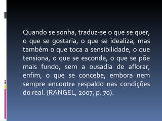 Quando se sonha, traduz-se o que se quer, o que se gostaria, o que se idealiza, mas também o que toca a sensibilidade, o que tensiona, o que se esconde, o que se põe mais fundo, sem a ousadia de aflorar, enfim, o que se concebe, embora nem sempre encontre respaldo nas condições do real. (RANGEL, 2007, p. 70). 