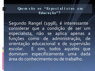 Segundo Rangel (1998), é interessante  considerar que a condição de ser um especialista, não se aplica apenas a funções como de administração, de orientação educacional e de supervisão escolar.  E sim, todos aqueles que dominam especificamente uma dada área do conhecimento ou de trabalho. Quem são os “Especialistas em Educação”? 