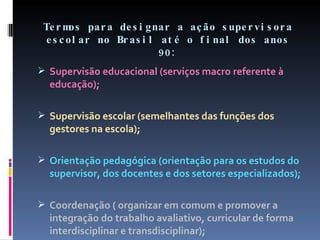 Termos para designar a ação supervisora escolar no Brasil até o final dos anos 90: Supervisão educacional (serviços macro referente à educação); Supervisão escolar (semelhantes das funções dos gestores na escola); Orientação pedagógica (orientação para os estudos do supervisor, dos docentes e dos setores especializados); Coordenação ( organizar em comum e promover a integração do trabalho avaliativo, curricular de forma interdisciplinar e transdisciplinar); 