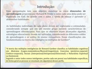 Introdução:
Essa apresentação tem com objetivo sintetizar as cinco dimensões de
aprendizagem propostas por Richard M. Felder e como cada uma delas pode ser
explorada em EaD. De acordo com o autor, a tarefa de educar é aprender a
desenvolver habilidades.
As habilidades individuais de cada aluno devem ser exploradas e estimuladas,
considerando sempre que em um mesmo grupo existem características de
aprendizagem diferenciadas. Para que os objetivos sejam alcançados algumas
estratégias educacionais devem ser utilizadas, considerando os diferentes estilos
de aprendizagem e os estilos de ensino compatíveis. Essas classificações são
fundamentadas na teoria das inteligências múltiplas de Gardner*.
*A teoria das múltiplas inteligências de Howard Gardner classifica as habilidades cognitivas
em: Abstratas (Logico-matemáticas/Musical/Linguística), Concretas (pictórico-espacial/
Cinético-corporais), Sociais (Interpessoal/Intrapessoal/Emocional) e Naturalista Espiritual
ou Existencial.
Segundo o autor todos somos inteligentes, porém cada um possuí sua habilidades específicas,
de forma geral as pessoas se encaixam em algum(ns) desses perfis.
 