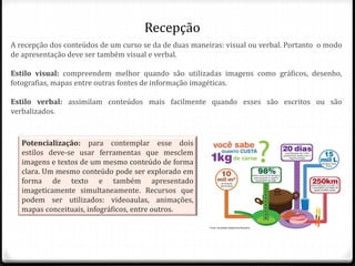 Recepção
Potencialização: para contemplar esse dois
estilos deve-se usar ferramentas que mesclem
imagens e textos de um mesmo conteúdo de forma
clara. Um mesmo conteúdo pode ser explorado em
forma de texto e também apresentado
imageticamente simultaneamente. Recursos que
podem ser utilizados: videoaulas, animações,
mapas conceituais, infográficos, entre outros.
A recepção dos conteúdos de um curso se da de duas maneiras: visual ou verbal. Portanto o modo
de apresentação deve ser também visual e verbal.
Estilo visual: compreendem melhor quando são utilizadas imagens como gráficos, desenho,
fotografias, mapas entre outras fontes de informação imagéticas.
Estilo verbal: assimilam conteúdos mais facilmente quando esses são escritos ou são
verbalizados.
 