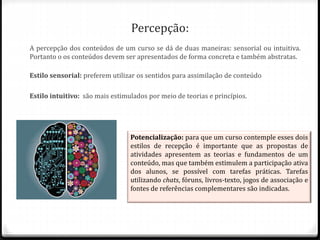 Percepção:
A percepção dos conteúdos de um curso se dá de duas maneiras: sensorial ou intuitiva.
Portanto o os conteúdos devem ser apresentados de forma concreta e também abstratas.
Estilo sensorial: preferem utilizar os sentidos para assimilação de conteúdo
Estilo intuitivo: são mais estimulados por meio de teorias e princípios.
Potencialização: para que um curso contemple esses dois
estilos de recepção é importante que as propostas de
atividades apresentem as teorias e fundamentos de um
conteúdo, mas que também estimulem a participação ativa
dos alunos, se possível com tarefas práticas. Tarefas
utilizando chats, fóruns, livros-texto, jogos de associação e
fontes de referências complementares são indicadas.
 
