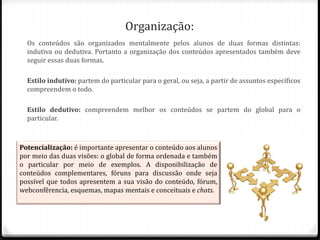 Organização:
Os conteúdos são organizados mentalmente pelos alunos de duas formas distintas:
indutiva ou dedutiva. Portanto a organização dos conteúdos apresentados também deve
seguir essas duas formas.
Estilo indutivo: partem do particular para o geral, ou seja, a partir de assuntos específicos
compreendem o todo.
Estilo dedutivo: compreendem melhor os conteúdos se partem do global para o
particular.
Potencialização: é importante apresentar o conteúdo aos alunos
por meio das duas visões: o global de forma ordenada e também
o particular por meio de exemplos. A disponibilização de
conteúdos complementares, fóruns para discussão onde seja
possível que todos apresentem a sua visão do conteúdo, fórum,
webconfêrencia, esquemas, mapas mentais e conceituais e chats.
 