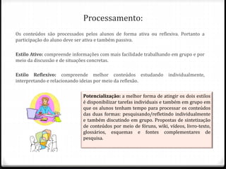 Processamento:
Os conteúdos são processados pelos alunos de forma ativa ou reflexiva. Portanto a
participação do aluno deve ser ativa e também passiva.
Estilo Ativo: compreende informações com mais facilidade trabalhando em grupo e por
meio da discussão e de situações concretas.
Estilo Reflexivo: compreende melhor conteúdos estudando individualmente,
interpretando e relacionando ideias por meio da reflexão.
Potencialização: a melhor forma de atingir os dois estilos
é disponibilizar tarefas individuais e também em grupo em
que os alunos tenham tempo para processar os conteúdos
das duas formas: pesquisando/refletindo individualmente
e também discutindo em grupo. Propostas de sintetização
de conteúdos por meio de fóruns, wiki, vídeos, livro-texto,
glossários, esquemas e fontes complementares de
pesquisa.
 