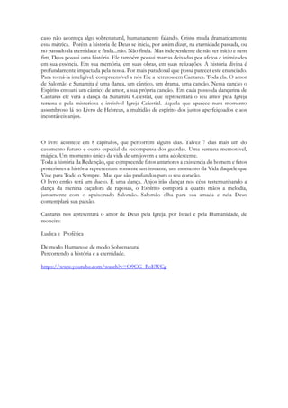caso não aconteça algo sobrenatural, humanamente falando. Cristo muda dramaticamente
essa métrica. Porém a história de Deus se inicia, por assim dizer, na eternidade passada, ou
no passado da eternidade e finda...não. Não finda. Mas independente de não ter início e nem
fim, Deus possui uma história. Ele também possui marcas deixadas por afetos e inimizades
em sua essência. Em sua memória, em suas obras, em suas relizações. A história divina é
profundamente impactada pela nossa. Por mais paradoxal que possa parecer este enunciado.
Para torná-la inteligível, compreensível a nós Ele a retratou em Cantares. Toda ela. O amor
de Salomão e Sunamita é uma dança, um cântico, um drama, uma canção. Nessa canção o
Espírito entoará um cântico de amor, a sua própria canção. Em cada passo da dançarina de
Cantares ele verá a dança da Sunamita Celestial, que representará o seu amor pela Igreja
terrena e pela misteriosa e invisível Igreja Celestial. Aquela que aparece num momento
assombroso lá no Livro de Hebreus, a multidão de espírito dos justos aperfeiçoados e aos
incontáveis anjos.
O livro acontece em 8 capítulos, que percorrem alguns dias. Talvez 7 dias mais um do
casamento futuro e outro especial da recompensa dos guardas. Uma semana memorável,
mágica. Um momento único da vida de um jovem e uma adolescente.
Toda a história da Redenção, que compreende fatos anteriores a existencia do homem e fatos
posteriores a história representam somente um instante, um momento da Vida daquele que
Vive para Todo o Sempre. Mas que são profundos para o seu coração.
O livro então será um dueto. E uma dança. Anjos irão dançar nos céus testemunhando a
dança da menina caçadora de raposas, o Espírito comporá a quatro mãos a melodia,
juntamente com o apaixonado Salomão. Salomão olha para sua amada e nela Deus
contemplará sua paixão.
Cantares nos apresentará o amor de Deus pela Igreja, por Israel e pela Humanidade, de
moneira:
Ludica e Profética
De modo Humano e de modo Sobrenatural
Percorrendo a história e a eternidade.
https://www.youtube.com/watch?v=O9CG_PoEWCg
 