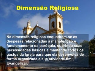 Dimensão Religiosa
Na dimensão religiosa enquadram-se as
despesas relacionadas à manutenção e
funcionamento da paróquia, suprindo suas
necessidades básicas e mantendo todos os
gastos da Igreja para que ela desenvolva de
forma organizada a sua atividade fim:
Evangelizar.
 