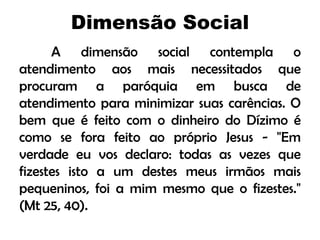 Dimensão Social
A dimensão social contempla o
atendimento aos mais necessitados que
procuram a paróquia em busca de
atendimento para minimizar suas carências. O
bem que é feito com o dinheiro do Dízimo é
como se fora feito ao próprio Jesus - "Em
verdade eu vos declaro: todas as vezes que
fizestes isto a um destes meus irmãos mais
pequeninos, foi a mim mesmo que o fizestes."
(Mt 25, 40).
 