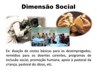 Ex: doação de cestas básicas para os desempregados,
remédios para os doentes carentes, programas de
inclusão social, promoção humana, apoio à pastoral da
criança, pastoral do idoso, etc.
Dimensão Social
 