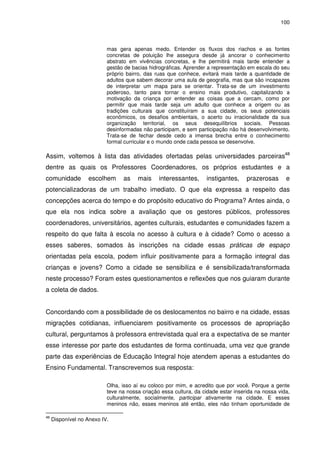 100 
mas gera apenas medo. Entender os fluxos dos riachos e as fontes 
concretas de poluição lhe assegura desde já ancorar o conhecimento 
abstrato em vivências concretas, e lhe permitirá mais tarde entender a 
gestão de bacias hidrográficas. Aprender a representação em escala do seu 
próprio bairro, das ruas que conhece, evitará mais tarde a quantidade de 
adultos que sabem decorar uma aula de geografia, mas que são incapazes 
de interpretar um mapa para se orientar. Trata-se de um investimento 
poderoso, tanto para tornar o ensino mais produtivo, capitalizando a 
motivação da criança por entender as coisas que a cercam, como por 
permitir que mais tarde seja um adulto que conhece a origem ou as 
tradições culturais que constituíram a sua cidade, os seus potenciais 
econômicos, os desafios ambientais, o acerto ou irracionalidade da sua 
organização territorial, os seus desequilíbrios sociais. Pessoas 
desinformadas não participam, e sem participação não há desenvolvimento. 
Trata-se de fechar desde cedo a imensa brecha entre o conhecimento 
formal curricular e o mundo onde cada pessoa se desenvolve. 
Assim, voltemos à lista das atividades ofertadas pelas universidades parceiras48 
dentre as quais os Professores Coordenadores, os próprios estudantes e a 
comunidade escolhem as mais interessantes, instigantes, prazerosas e 
potencializadoras de um trabalho imediato. O que ela expressa a respeito das 
concepções acerca do tempo e do propósito educativo do Programa? Antes ainda, o 
que ela nos indica sobre a avaliação que os gestores públicos, professores 
coordenadores, universitários, agentes culturais, estudantes e comunidades fazem a 
respeito do que falta à escola no acesso à cultura e à cidade? Como o acesso a 
esses saberes, somados às inscrições na cidade essas práticas de espaço 
orientadas pela escola, podem influir positivamente para a formação integral das 
crianças e jovens? Como a cidade se sensibiliza e é sensibilizada/transformada 
neste processo? Foram estes questionamentos e reflexões que nos guiaram durante 
a coleta de dados. 
Concordando com a possibilidade de os deslocamentos no bairro e na cidade, essas 
migrações cotidianas, influenciarem positivamente os processos de apropriação 
cultural, perguntamos à professora entrevistada qual era a expectativa de se manter 
esse interesse por parte dos estudantes de forma continuada, uma vez que grande 
parte das experiências de Educação Integral hoje atendem apenas a estudantes do 
Ensino Fundamental. Transcrevemos sua resposta: 
Olha, isso aí eu coloco por mim, e acredito que por você. Porque a gente 
teve na nossa criação essa cultura, da cidade estar inserida na nossa vida, 
culturalmente, socialmente, participar ativamente na cidade. E esses 
meninos não, esses meninos até então, eles não tinham oportunidade de 
48 Disponível no Anexo IV. 
 