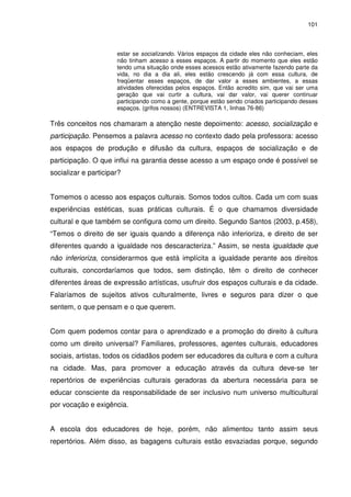101 
estar se socializando. Vários espaços da cidade eles não conheciam, eles 
não tinham acesso a esses espaços. A partir do momento que eles estão 
tendo uma situação onde esses acessos estão ativamente fazendo parte da 
vida, no dia a dia ali, eles estão crescendo já com essa cultura, de 
freqüentar esses espaços, de dar valor a esses ambientes, a essas 
atividades oferecidas pelos espaços. Então acredito sim, que vai ser uma 
geração que vai curtir a cultura, vai dar valor, vai querer continuar 
participando como a gente, porque estão sendo criados participando desses 
espaços. (grifos nossos) (ENTREVISTA 1, linhas 76-86) 
Três conceitos nos chamaram a atenção neste depoimento: acesso, socialização e 
participação. Pensemos a palavra acesso no contexto dado pela professora: acesso 
aos espaços de produção e difusão da cultura, espaços de socialização e de 
participação. O que influi na garantia desse acesso a um espaço onde é possível se 
socializar e participar? 
Tomemos o acesso aos espaços culturais. Somos todos cultos. Cada um com suas 
experiências estéticas, suas práticas culturais. É o que chamamos diversidade 
cultural e que também se configura como um direito. Segundo Santos (2003, p.458), 
“Temos o direito de ser iguais quando a diferença não inferioriza, e direito de ser 
diferentes quando a igualdade nos descaracteriza.” Assim, se nesta igualdade que 
não inferioriza, considerarmos que está implícita a igualdade perante aos direitos 
culturais, concordaríamos que todos, sem distinção, têm o direito de conhecer 
diferentes áreas de expressão artísticas, usufruir dos espaços culturais e da cidade. 
Falaríamos de sujeitos ativos culturalmente, livres e seguros para dizer o que 
sentem, o que pensam e o que querem. 
Com quem podemos contar para o aprendizado e a promoção do direito à cultura 
como um direito universal? Familiares, professores, agentes culturais, educadores 
sociais, artistas, todos os cidadãos podem ser educadores da cultura e com a cultura 
na cidade. Mas, para promover a educação através da cultura deve-se ter 
repertórios de experiências culturais geradoras da abertura necessária para se 
educar consciente da responsabilidade de ser inclusivo num universo multicultural 
por vocação e exigência. 
A escola dos educadores de hoje, porém, não alimentou tanto assim seus 
repertórios. Além disso, as bagagens culturais estão esvaziadas porque, segundo 
 
