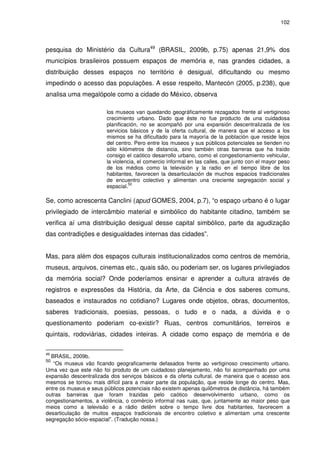 102 
pesquisa do Ministério da Cultura49 (BRASIL, 2009b, p.75) apenas 21,9% dos 
municípios brasileiros possuem espaços de memória e, nas grandes cidades, a 
distribuição desses espaços no território é desigual, dificultando ou mesmo 
impedindo o acesso das populações. A esse respeito, Mantecón (2005, p.238), que 
analisa uma megalópole como a cidade do México, observa 
los museos van quedando geográficamente rezagados frente al vertiginoso 
crecimiento urbano. Dado que éste no fue producto de una cuidadosa 
planificación, no se acompañó por una expansión descentralizada de los 
servicios básicos y de la oferta cultural, de manera que el acceso a los 
mismos se ha dificultado para la mayoría de la población que reside lejos 
del centro. Pero entre los museos y sus públicos potenciales se tienden no 
sólo kilómetros de distancia, sino también otras barreras que ha traído 
consigo el caótico desarrollo urbano, como el congestionamiento vehicular, 
la violencia, el comercio informal en las calles, que junto con el mayor peso 
de los médios como la televisión y la radio en el tiempo libre de los 
habitantes, favorecen la desarticulación de muchos espacios tradicionales 
de encuentro colectivo y alimentan una creciente segregación social y 
espacial.50 
Se, como acrescenta Canclini (apud GOMES, 2004, p.7), “o espaço urbano é o lugar 
privilegiado de intercâmbio material e simbólico do habitante citadino, também se 
verifica aí uma distribuição desigual desse capital simbólico, parte da agudização 
das contradições e desigualdades internas das cidades”. 
Mas, para além dos espaços culturais institucionalizados como centros de memória, 
museus, arquivos, cinemas etc., quais são, ou poderiam ser, os lugares privilegiados 
da memória social? Onde poderíamos ensinar e aprender a cultura através de 
registros e expressões da História, da Arte, da Ciência e dos saberes comuns, 
baseados e instaurados no cotidiano? Lugares onde objetos, obras, documentos, 
saberes tradicionais, poesias, pessoas, o tudo e o nada, a dúvida e o 
questionamento poderiam co-existir? Ruas, centros comunitários, terreiros e 
quintais, rodoviárias, cidades inteiras. A cidade como espaço de memória e de 
49 BRASIL, 2009b. 
50 “Os museus vão ficando geograficamente defasados frente ao vertiginoso crescimento urbano. 
Uma vez que este não foi produto de um cuidadoso planejamento, não foi acompanhado por uma 
expansão descentralizada dos serviços básicos e da oferta cultural, de maneira que o acesso aos 
mesmos se tornou mais difícil para a maior parte da população, que reside longe do centro. Mas, 
entre os museus e seus públicos potenciais não existem apenas quilômetros de distância, há também 
outras barreiras que foram trazidas pelo caótico desenvolvimento urbano, como os 
congestionamentos, a violência, o comércio informal nas ruas, que, juntamente ao maior peso que 
meios como a televisão e a rádio detêm sobre o tempo livre dos habitantes, favorecem a 
desarticulação de muitos espaços tradicionais de encontro coletivo e alimentam uma crescente 
segregação sócio-espacial”. (Tradução nossa.) 
 