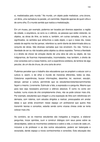 104 
si, mediatizados pelo mundo.” No mundo, um objeto pode mediatizar, uma árvore, 
um tênis, uma rachadura na parede, um caminhão. Depende apenas de quem olha e 
de como olha. É o mundo sentido que realiza a mediatização. 
Em um museu, por exemplo, podemos ser tocados por diversos aspectos: a região 
da cidade, a arquitetura, os sons ou o silêncio, as pessoas que estão visitando, os 
objetos, as obras de Arte, os textos e, também, em outras camadas, o tema, os 
significados, os sentidos que atribuímos a cada objeto, o que o nosso dia, nosso 
estado de espírito nos fez pensar, relembrar ou sentir diante de determinada obra ou 
conjunto de obras. São diversas camadas que nos envolvem. Ou não. Temos a 
liberdade de ser ou não tocados pelos objetos ou obras expostos. Temos a liberdade 
e o direito de chorar de emoção diante de uma obra de arte ou objeto, de nos 
indignarmos, de ficarmos impressionados, incomodados, mas também, o direito de 
criar conexões com a nossa história, com a experiência cotidiana, de lembrar de algo 
peculiar, de um dia de chuva, de uma carta de amor. 
Pudemos perceber que o trabalho dos educadores que se propõem a educar com a 
cultura é, assim, o de olhar o mundo de maneiras diferentes, todos os dias. 
Colecionar experiências, buscar informações, desenhar, ler, escrever, esculpir, 
dançar, pensar a cultura, permitindo que os estudantes/visitantes/caminhantes 
façam o mesmo. Livremente. Estimular a fala, a expressão e a pergunta. Mesmo que 
para isso seja necessário promover o silêncio absoluto. É como no conto zen 
budista: numa xícara de chá completamente cheia, não se pode colocar mais chá. 
Por exemplo, estudantes que chegam a uma exposição de Arte com referências em 
demasia, com roteiros, com estudos dirigidos a realizar, preocupados em anotar 
datas e que ainda encontram nesse espaço um profissional que queira lhes 
transmitir teorias e conceitos, estarão sendo como xícaras cheias onde se tenta 
colocar mais chá. 
Ao contrário, se os mesmos estudantes são instigados a imaginar, a elaborar 
perguntas, trocar opiniões, ouvir e construir diálogos com seus pares sobre as 
obras/objetos, sobre os movimentos cotidianos e sobre a vida, a xícara de cada um, 
inclusive a do professor e as dos outros educadores, poderá ser balançada e 
esvaziada, dando espaço a novos conhecimentos e conexões. Esta educação dos 
 