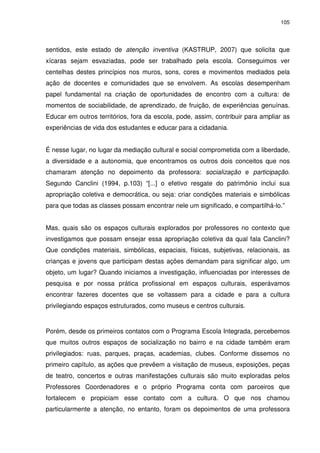 105 
sentidos, este estado de atenção inventiva (KASTRUP, 2007) que solicita que 
xícaras sejam esvaziadas, pode ser trabalhado pela escola. Conseguimos ver 
centelhas destes princípios nos muros, sons, cores e movimentos mediados pela 
ação de docentes e comunidades que se envolvem. As escolas desempenham 
papel fundamental na criação de oportunidades de encontro com a cultura: de 
momentos de sociabilidade, de aprendizado, de fruição, de experiências genuínas. 
Educar em outros territórios, fora da escola, pode, assim, contribuir para ampliar as 
experiências de vida dos estudantes e educar para a cidadania. 
É nesse lugar, no lugar da mediação cultural e social comprometida com a liberdade, 
a diversidade e a autonomia, que encontramos os outros dois conceitos que nos 
chamaram atenção no depoimento da professora: socialização e participação. 
Segundo Canclini (1994, p.103) “[...] o efetivo resgate do patrimônio inclui sua 
apropriação coletiva e democrática, ou seja: criar condições materiais e simbólicas 
para que todas as classes possam encontrar nele um significado, e compartilhá-lo.” 
Mas, quais são os espaços culturais explorados por professores no contexto que 
investigamos que possam ensejar essa apropriação coletiva da qual fala Canclini? 
Que condições materiais, simbólicas, espaciais, físicas, subjetivas, relacionais, as 
crianças e jovens que participam destas ações demandam para significar algo, um 
objeto, um lugar? Quando iniciamos a investigação, influenciadas por interesses de 
pesquisa e por nossa prática profissional em espaços culturais, esperávamos 
encontrar fazeres docentes que se voltassem para a cidade e para a cultura 
privilegiando espaços estruturados, como museus e centros culturais. 
Porém, desde os primeiros contatos com o Programa Escola Integrada, percebemos 
que muitos outros espaços de socialização no bairro e na cidade também eram 
privilegiados: ruas, parques, praças, academias, clubes. Conforme dissemos no 
primeiro capítulo, as ações que prevêem a visitação de museus, exposições, peças 
de teatro, concertos e outras manifestações culturais são muito exploradas pelos 
Professores Coordenadores e o próprio Programa conta com parceiros que 
fortalecem e propiciam esse contato com a cultura. O que nos chamou 
particularmente a atenção, no entanto, foram os depoimentos de uma professora 
 