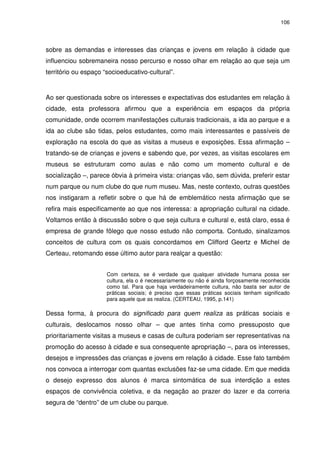 106 
sobre as demandas e interesses das crianças e jovens em relação à cidade que 
influenciou sobremaneira nosso percurso e nosso olhar em relação ao que seja um 
território ou espaço “socioeducativo-cultural”. 
Ao ser questionada sobre os interesses e expectativas dos estudantes em relação à 
cidade, esta professora afirmou que a experiência em espaços da própria 
comunidade, onde ocorrem manifestações culturais tradicionais, a ida ao parque e a 
ida ao clube são tidas, pelos estudantes, como mais interessantes e passíveis de 
exploração na escola do que as visitas a museus e exposições. Essa afirmação – 
tratando-se de crianças e jovens e sabendo que, por vezes, as visitas escolares em 
museus se estruturam como aulas e não como um momento cultural e de 
socialização –, parece óbvia à primeira vista: crianças vão, sem dúvida, preferir estar 
num parque ou num clube do que num museu. Mas, neste contexto, outras questões 
nos instigaram a refletir sobre o que há de emblemático nesta afirmação que se 
refira mais especificamente ao que nos interessa: a apropriação cultural na cidade. 
Voltamos então à discussão sobre o que seja cultura e cultural e, está claro, essa é 
empresa de grande fôlego que nosso estudo não comporta. Contudo, sinalizamos 
conceitos de cultura com os quais concordamos em Clifford Geertz e Michel de 
Certeau, retomando esse último autor para realçar a questão: 
Com certeza, se é verdade que qualquer atividade humana possa ser 
cultura, ela o é necessariamente ou não é ainda forçosamente reconhecida 
como tal. Para que haja verdadeiramente cultura, não basta ser autor de 
práticas sociais; é preciso que essas práticas sociais tenham significado 
para aquele que as realiza. (CERTEAU, 1995, p.141) 
Dessa forma, à procura do significado para quem realiza as práticas sociais e 
culturais, deslocamos nosso olhar – que antes tinha como pressuposto que 
prioritariamente visitas a museus e casas de cultura poderiam ser representativas na 
promoção do acesso à cidade e sua consequente apropriação –, para os interesses, 
desejos e impressões das crianças e jovens em relação à cidade. Esse fato também 
nos convoca a interrogar com quantas exclusões faz-se uma cidade. Em que medida 
o desejo expresso dos alunos é marca sintomática de sua interdição a estes 
espaços de convivência coletiva, e da negação ao prazer do lazer e da correria 
segura de “dentro” de um clube ou parque. 
 